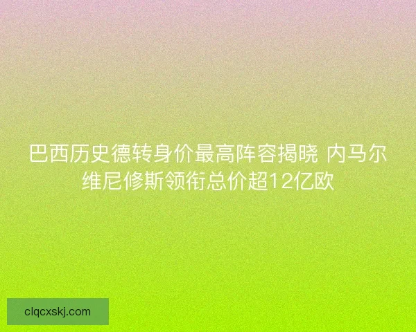 巴西历史德转身价最高阵容揭晓 内马尔维尼修斯领衔总价超12亿欧