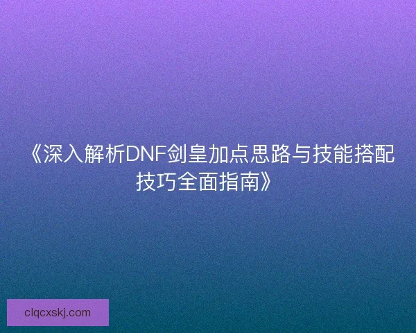 《深入解析DNF剑皇加点思路与技能搭配技巧全面指南》