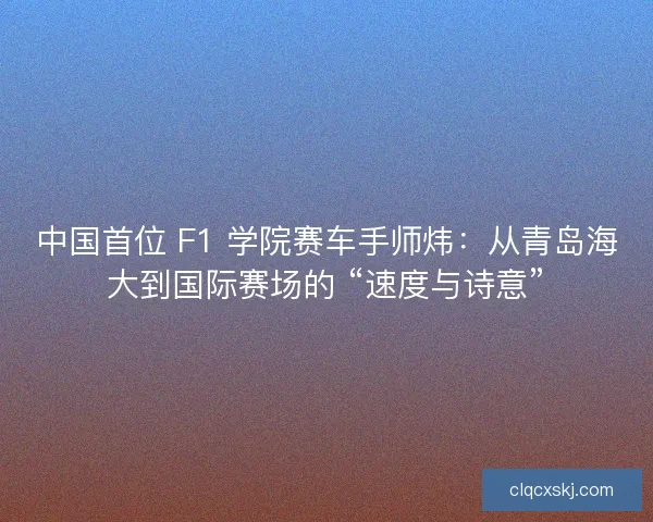 中国首位 F1 学院赛车手师炜：从青岛海大到国际赛场的 “速度与诗意”