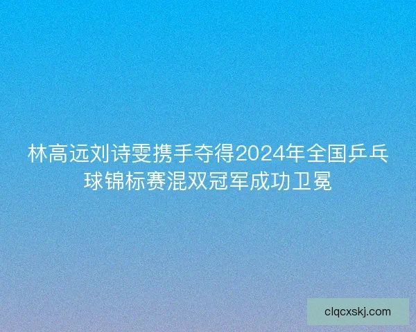 林高远刘诗雯携手夺得2024年全国乒乓球锦标赛混双冠军成功卫冕