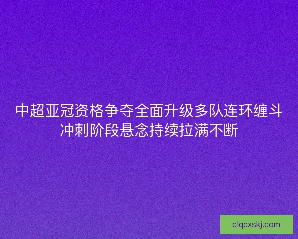 中超亚冠资格争夺全面升级多队连环缠斗冲刺阶段悬念持续拉满不断 中超亚冠资格争夺全面升级多队连环缠斗冲刺阶段悬念持续拉满不断