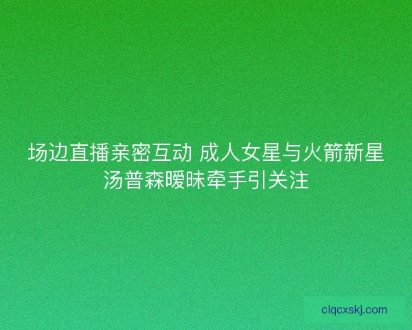 场边直播亲密互动 成人女星与火箭新星汤普森暧昧牵手引关注