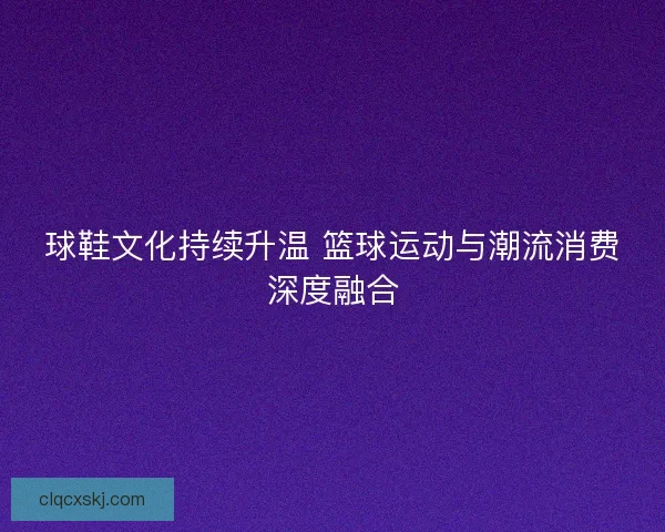球鞋文化持续升温 篮球运动与潮流消费深度融合