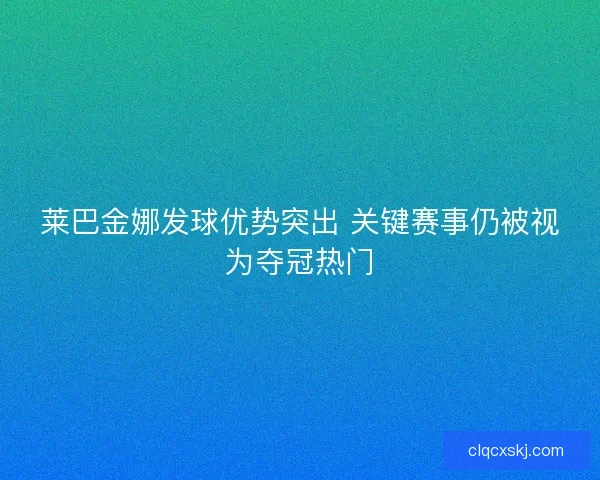 莱巴金娜发球优势突出 关键赛事仍被视为夺冠热门