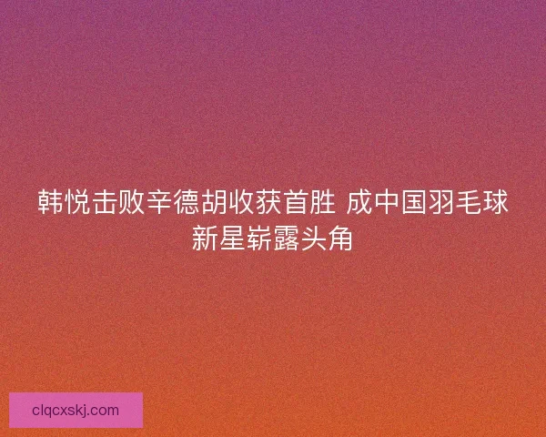 韩悦击败辛德胡收获首胜 成中国羽毛球新星崭露头角
