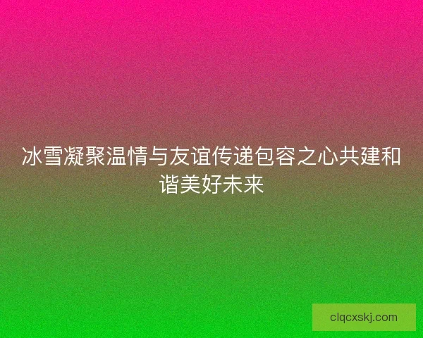 冰雪凝聚温情与友谊传递包容之心共建和谐美好未来