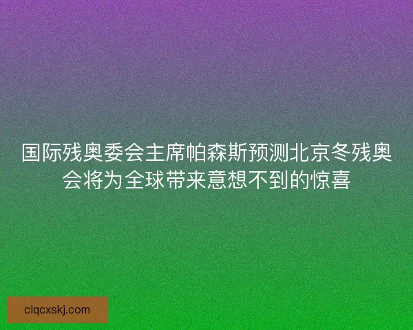 国际残奥委会主席帕森斯预测北京冬残奥会将为全球带来意想不到的惊喜