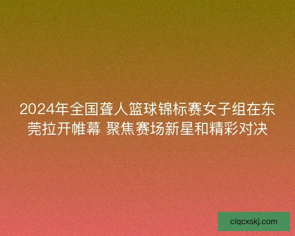2024年全国聋人篮球锦标赛女子组在东莞拉开帷幕 聚焦赛场新星和精彩对决