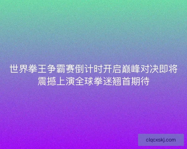 世界拳王争霸赛倒计时开启巅峰对决即将震撼上演全球拳迷翘首期待