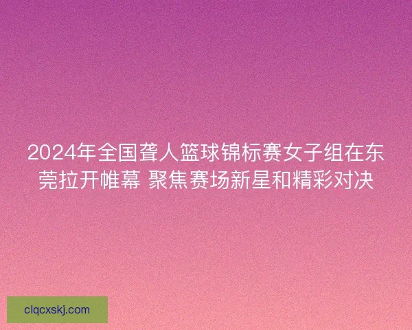 2024年全国聋人篮球锦标赛女子组在东莞拉开帷幕 聚焦赛场新星和精彩对决 2024年全国聋人篮球锦标赛女子组在东莞拉开帷幕 聚焦赛场新星和精彩对决