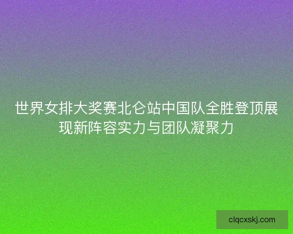 世界女排大奖赛北仑站中国队全胜登顶展现新阵容实力与团队凝聚力 世界女排大奖赛北仑站中国队全胜登顶展现新阵容实力与团队凝聚力