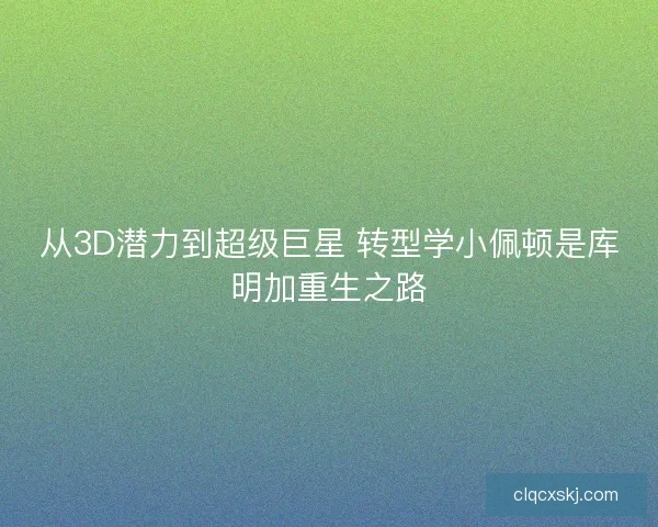 从3D潜力到超级巨星 转型学小佩顿是库明加重生之路 从3D潜力到超级巨星 转型学小佩顿是库明加重生之路